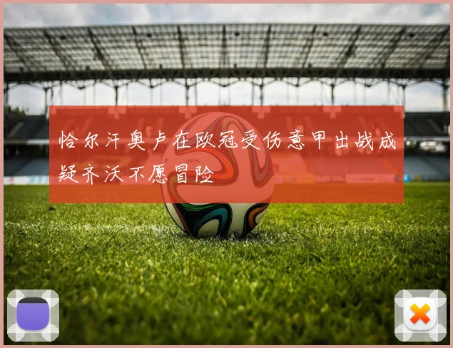 恰尔汗奥卢在欧冠受伤意甲出战成疑齐沃不愿冒险