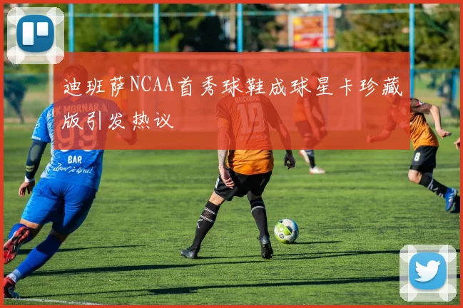 迪班萨NCAA首秀球鞋成球星卡珍藏版引发热议