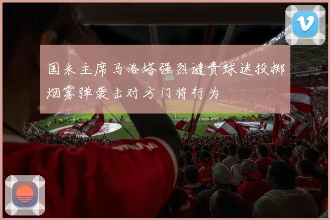 国米主席马洛塔强烈谴责球迷投掷烟雾弹袭击对方门将行为