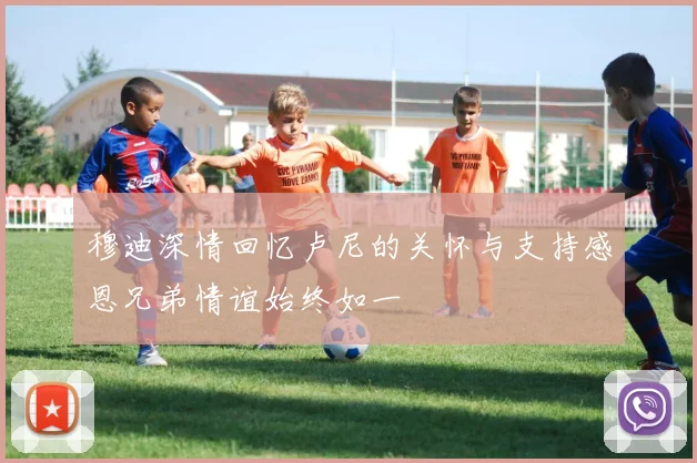 穆迪深情回忆卢尼的关怀与支持感恩兄弟情谊始终如一