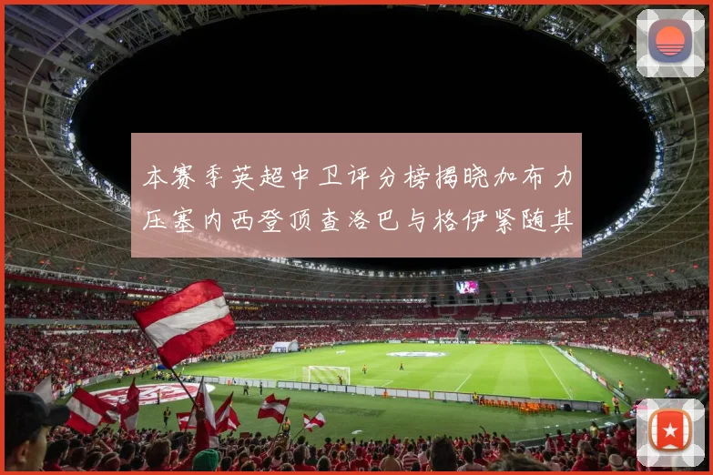 本赛季英超中卫评分榜揭晓加布力压塞内西登顶查洛巴与格伊紧随其后