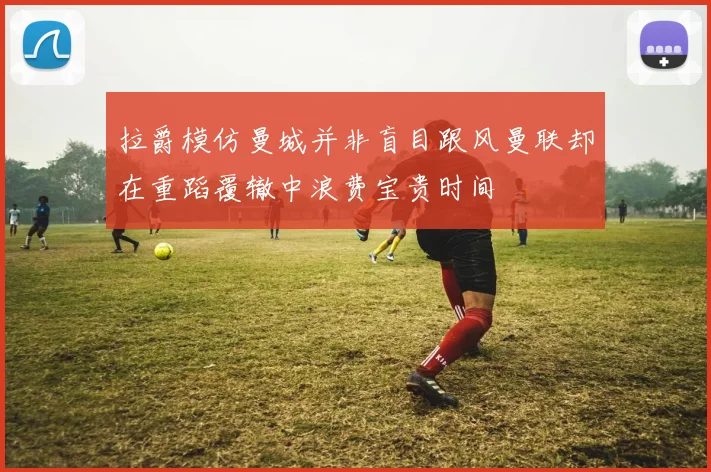 拉爵模仿曼城并非盲目跟风曼联却在重蹈覆辙中浪费宝贵时间