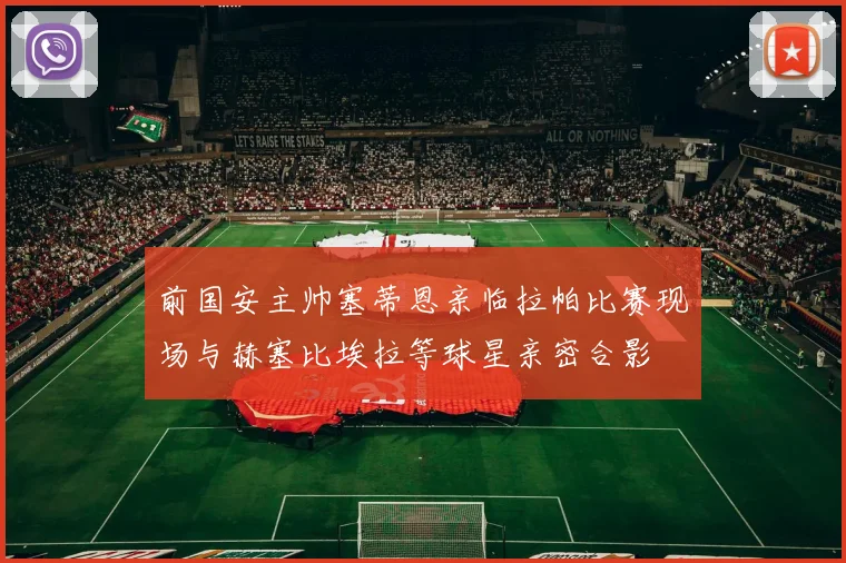 前国安主帅塞蒂恩亲临拉帕比赛现场与赫塞比埃拉等球星亲密合影