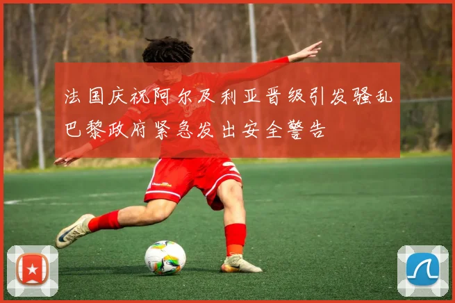 法国庆祝阿尔及利亚晋级引发骚乱巴黎政府紧急发出安全警告