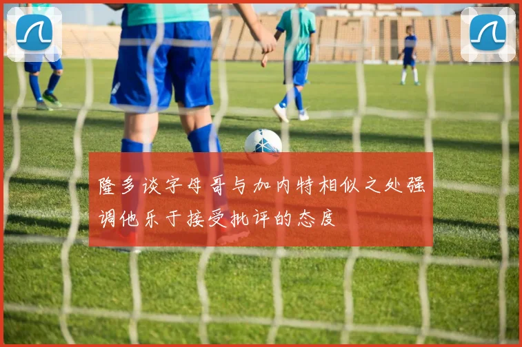 隆多谈字母哥与加内特相似之处强调他乐于接受批评的态度
