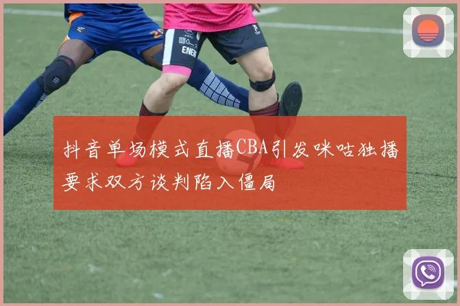 抖音单场模式直播CBA引发咪咕独播要求双方谈判陷入僵局