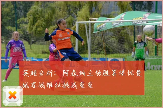 英超分析：阿森纳主场胜算堪忧曼城客战维拉挑战重重
