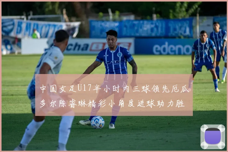 中国女足U17半小时内三球领先厄瓜多尔陈睿琳精彩小角度进球助力胜利