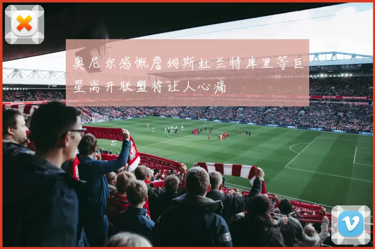 奥尼尔感慨詹姆斯杜兰特库里等巨星离开联盟将让人心痛