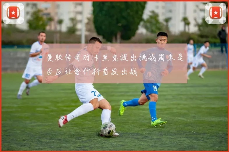 曼联传奇对卡里克提出挑战周末是否应让舍什科首发出战