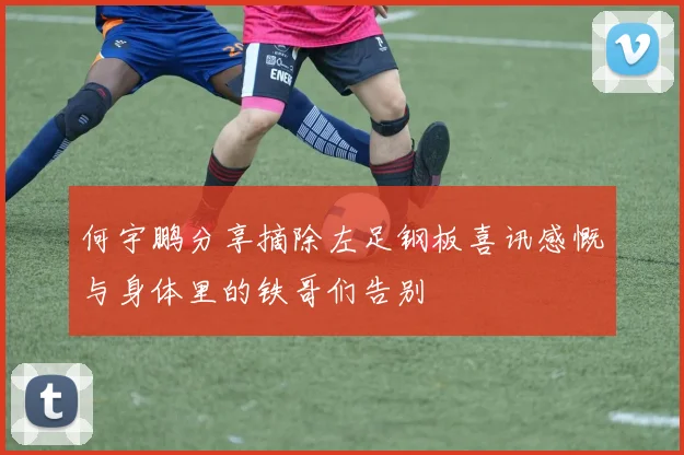何宇鹏分享摘除左足钢板喜讯感慨与身体里的铁哥们告别