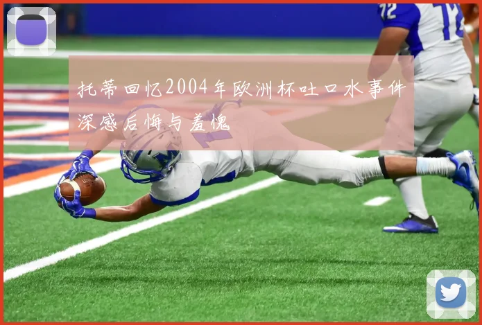 托蒂回忆2004年欧洲杯吐口水事件深感后悔与羞愧