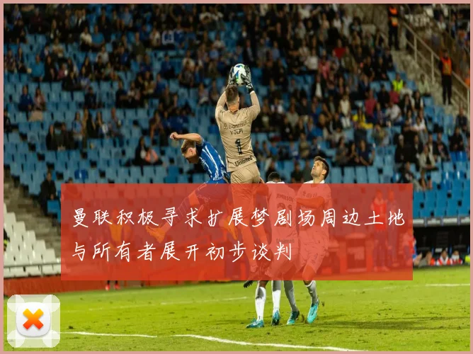 曼联积极寻求扩展梦剧场周边土地与所有者展开初步谈判