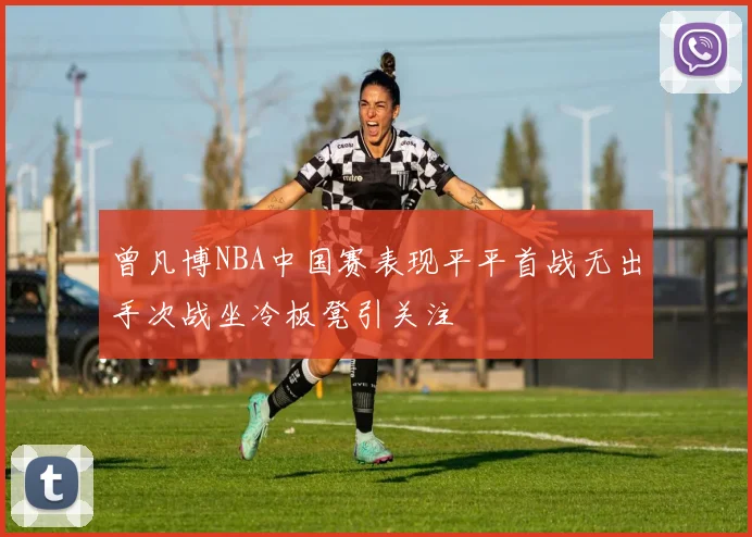 曾凡博NBA中国赛表现平平首战无出手次战坐冷板凳引关注