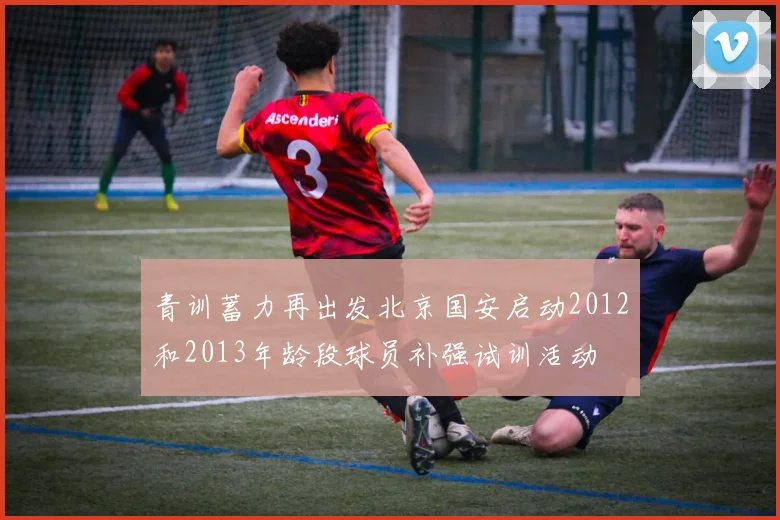 青训蓄力再出发北京国安启动2012和2013年龄段球员补强试训活动