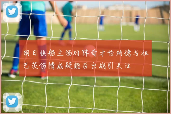 明日快船主场对阵奇才伦纳德与祖巴茨伤情成疑能否出战引关注