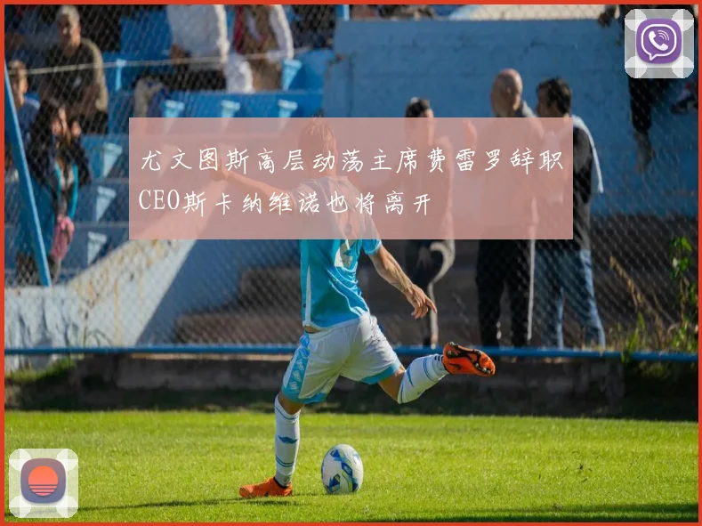 尤文图斯高层动荡主席费雷罗辞职CEO斯卡纳维诺也将离开