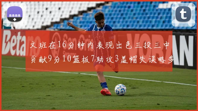 文班在16分钟内表现出色三投三中贡献9分10篮板7助攻3盖帽失误略多但依然完美