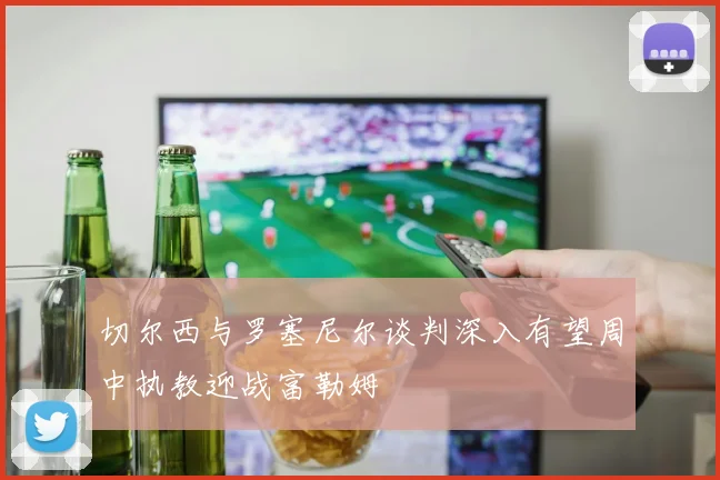 切尔西与罗塞尼尔谈判深入有望周中执教迎战富勒姆