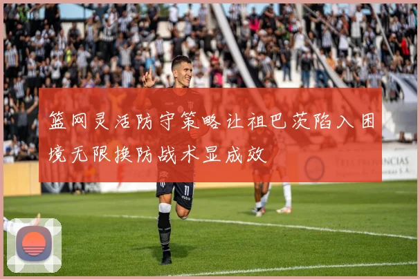 篮网灵活防守策略让祖巴茨陷入困境无限换防战术显成效