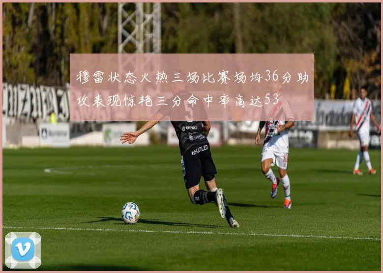 穆雷状态火热三场比赛场均36分助攻表现惊艳三分命中率高达53