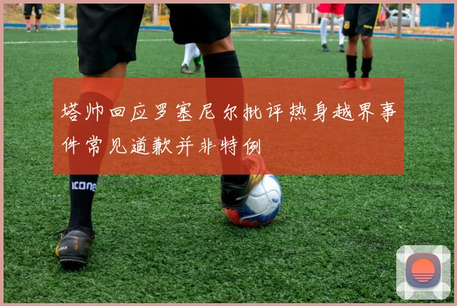 塔帅回应罗塞尼尔批评热身越界事件常见道歉并非特例