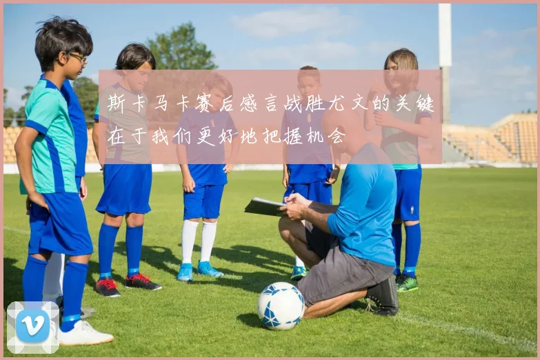 斯卡马卡赛后感言战胜尤文的关键在于我们更好地把握机会