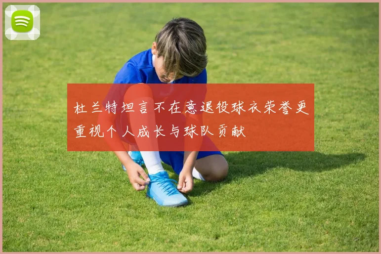 杜兰特坦言不在意退役球衣荣誉更重视个人成长与球队贡献