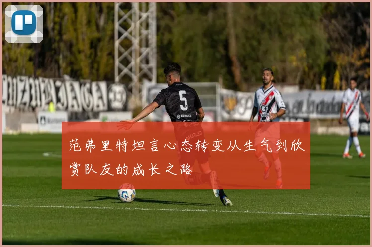 范弗里特坦言心态转变从生气到欣赏队友的成长之路