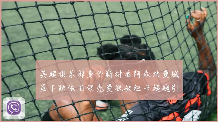 英超俱乐部身价新排名阿森纳曼城虽下跌依旧领先曼联被纽卡超越引关注