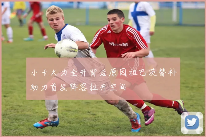 小卡火力全开背后原因祖巴茨替补助力首发阵容拉开空间