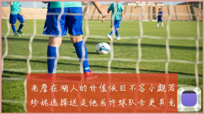老詹在湖人的价值依旧不容小觑若珍妮选择送走他或许球队会更具竞争力
