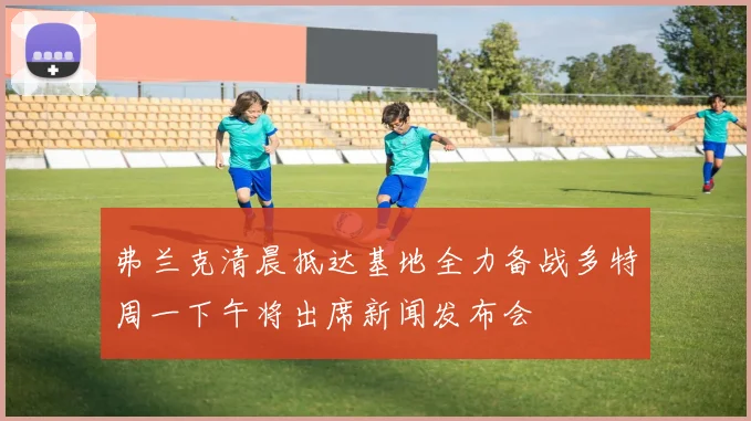 弗兰克清晨抵达基地全力备战多特周一下午将出席新闻发布会