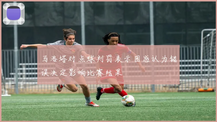 马洛塔对点球判罚表示困惑认为错误决定影响比赛结果