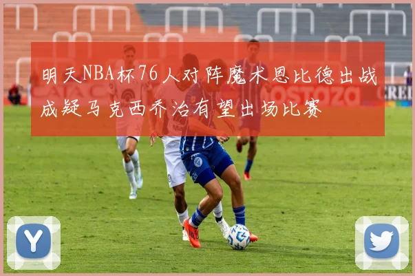 明天NBA杯76人对阵魔术恩比德出战成疑马克西乔治有望出场比赛