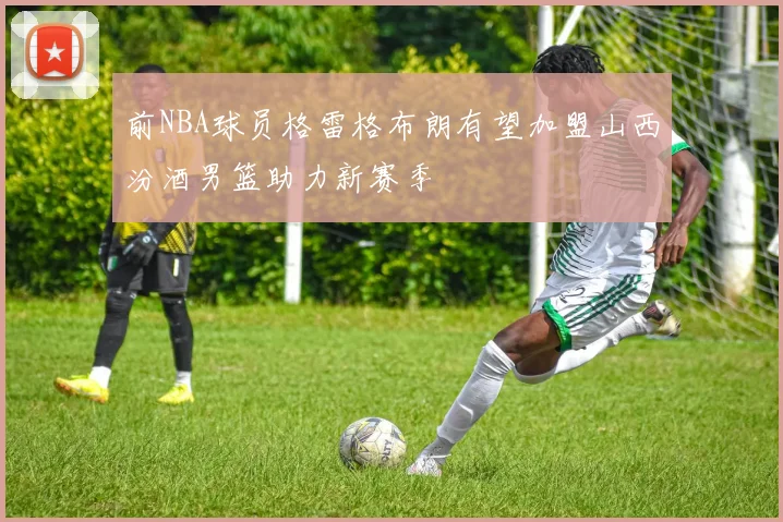 前NBA球员格雷格布朗有望加盟山西汾酒男篮助力新赛季