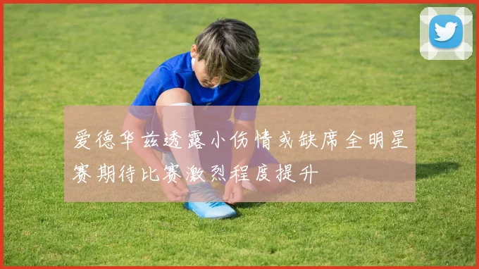 爱德华兹透露小伤情或缺席全明星赛期待比赛激烈程度提升