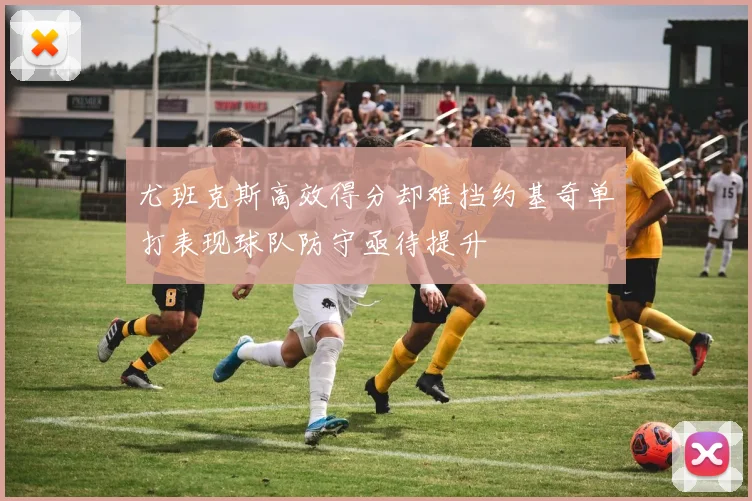 尤班克斯高效得分却难挡约基奇单打表现球队防守亟待提升