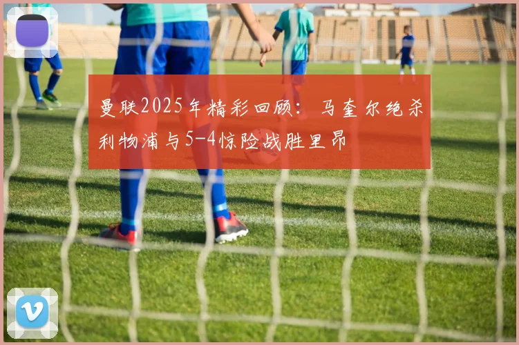 曼联2025年精彩回顾：马奎尔绝杀利物浦与5-4惊险战胜里昂