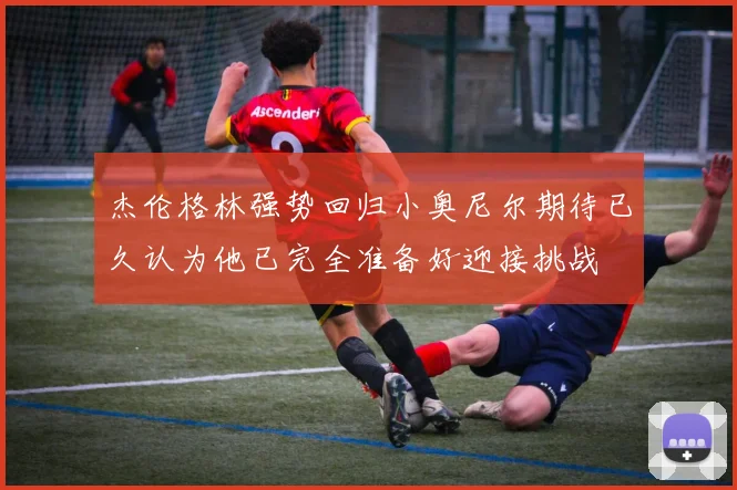 杰伦格林强势回归小奥尼尔期待已久认为他已完全准备好迎接挑战